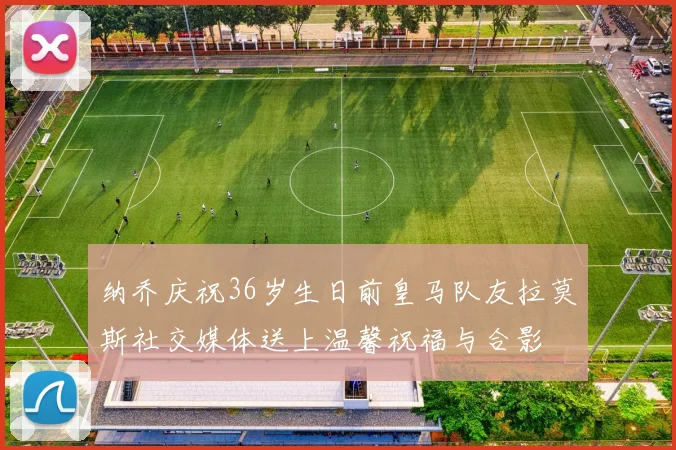 纳乔庆祝36岁生日前皇马队友拉莫斯社交媒体送上温馨祝福与合影