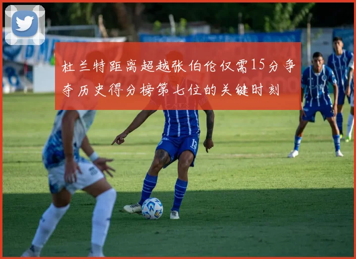 杜兰特距离超越张伯伦仅需15分争夺历史得分榜第七位的关键时刻