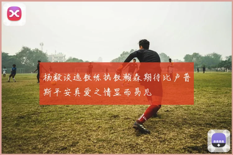 杨毅谈选教练执教瀚森期待比卢普斯平安真爱之情显而易见