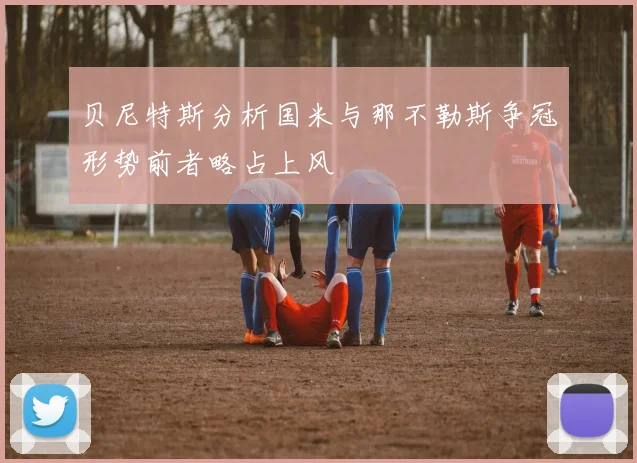 贝尼特斯分析国米与那不勒斯争冠形势前者略占上风