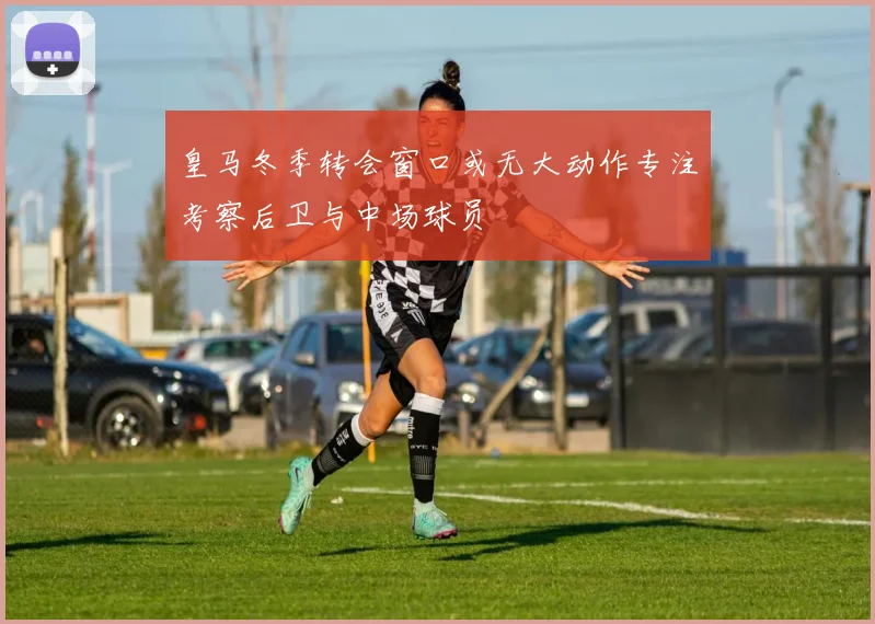 皇马冬季转会窗口或无大动作专注考察后卫与中场球员