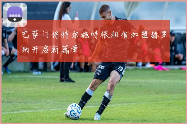巴萨门将特尔施特根租借加盟赫罗纳开启新篇章