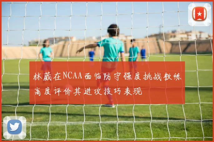 林葳在NCAA面临防守强度挑战教练高度评价其进攻技巧表现