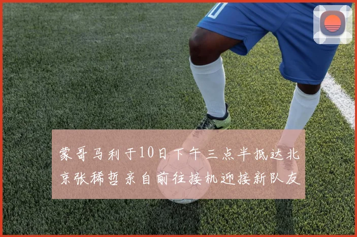 蒙哥马利于10日下午三点半抵达北京张稀哲亲自前往接机迎接新队友